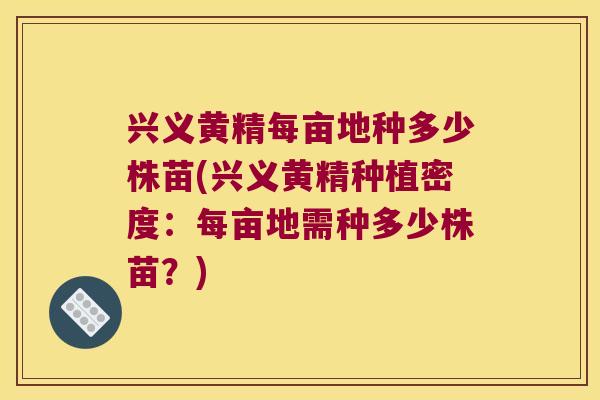 兴义黄精每亩地种多少株苗(兴义黄精种植密度：每亩地需种多少株苗？)