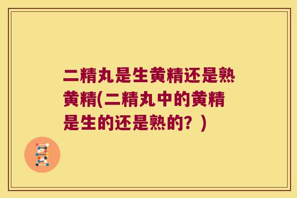 二精丸是生黄精还是熟黄精(二精丸中的黄精是生的还是熟的?) 二精丸是生黄精还是熟黄精(二精丸中的黄精是生的还是熟的?)