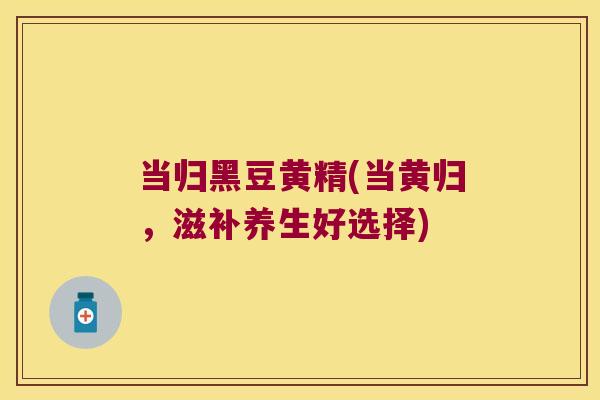 当归黑豆黄精(当黄归,滋补养生好选择) 当归黑豆黄精(当黄归,滋补养生好选择)
