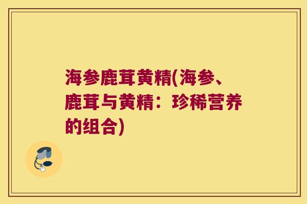 海参鹿茸黄精(海参、鹿茸与黄精:珍稀营养的组合) 海参鹿茸黄精(海参、鹿茸与黄精:珍稀营养的组合)