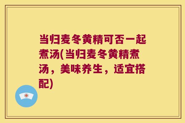 当归麦冬黄精可否一起煮汤(当归麦冬黄精煮汤，美味养生，适宜搭配)