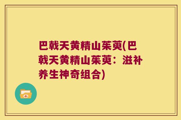 巴戟天黄精山茱萸(巴戟天黄精山茱萸：滋补养生神奇组合)