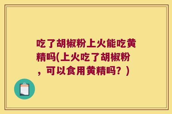 吃了胡椒粉上火能吃黄精吗(上火吃了胡椒粉,可以食用黄精吗?) 吃了胡椒粉上火能吃黄精吗(上火吃了胡椒粉,可以食用黄精吗?)