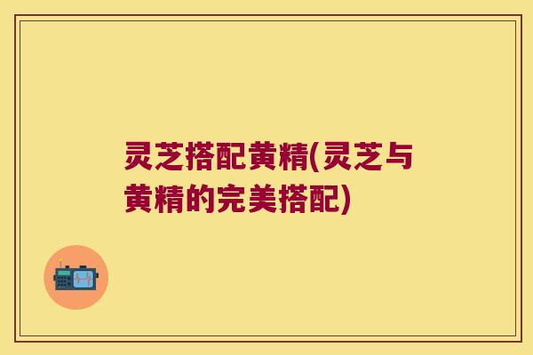 灵芝搭配黄精(灵芝与黄精的完美搭配)