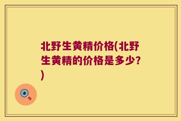 北野生黄精价格(北野生黄精的价格是多少？)
