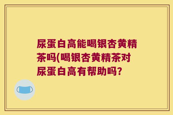 尿蛋白高能喝银杏黄精茶吗(喝银杏黄精茶对尿蛋白高有帮助吗? 尿蛋白高能喝银杏黄精茶吗(喝银杏黄精茶对尿蛋白高有帮助吗?