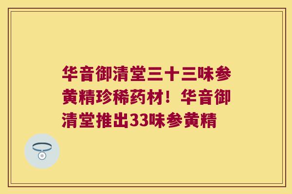 华音御清堂三十三味参黄精珍稀药材！华音御清堂推出33味参黄精