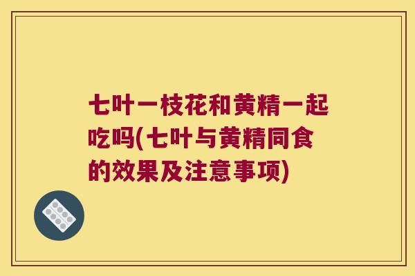 七叶一枝花和黄精一起吃吗(七叶与黄精同食的效果及注意事项)