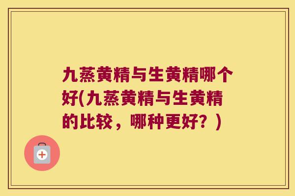 九蒸黄精与生黄精哪个好(九蒸黄精与生黄精的比较，哪种更好？)