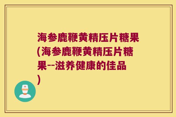 海参鹿鞭黄精压片糖果(海参鹿鞭黄精压片糖果--滋养健康的佳品)