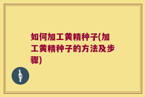 如何加工黄精种子(加工黄精种子的方法及步骤)