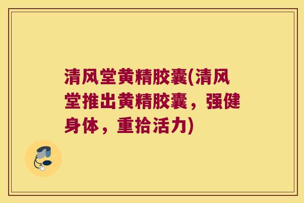 清风堂黄精胶囊(清风堂推出黄精胶囊,强健身体,重拾活力) 清风堂黄精胶囊(清风堂推出黄精胶囊,强健身体,重拾活力)