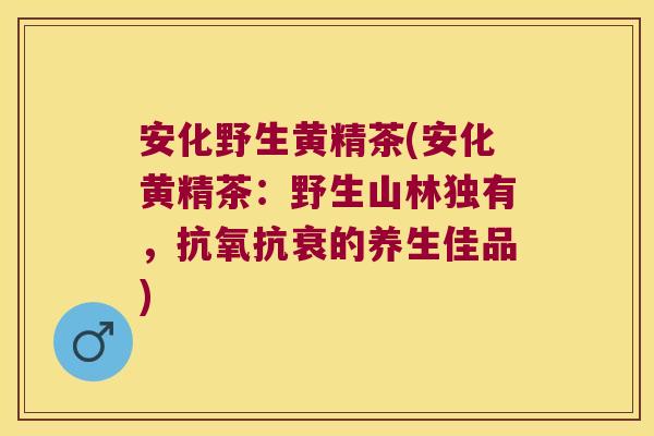 安化野生黄精茶(安化黄精茶：野生山林独有，抗氧抗衰的养生佳品)