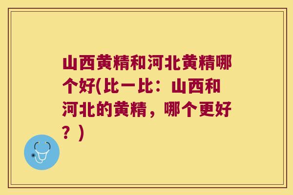 山西黄精和河北黄精哪个好(比一比：山西和河北的黄精，哪个更好？)