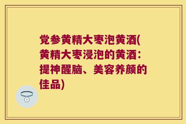 党参黄精大枣泡黄酒(黄精大枣浸泡的黄酒：提神醒脑、美容养颜的佳品)