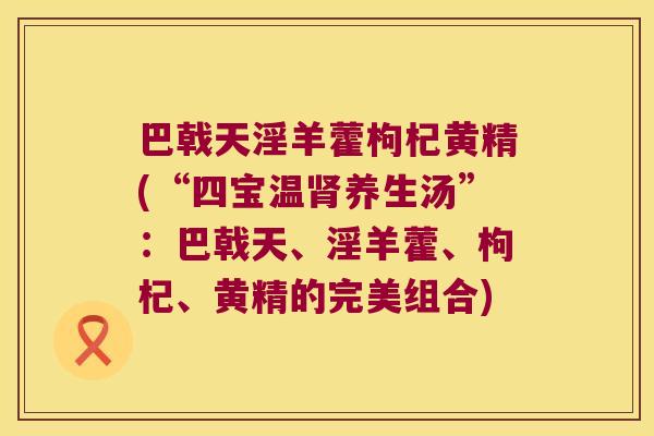 巴戟天淫羊藿枸杞黄精(“四宝温养生汤”:巴戟天、淫羊藿、枸杞、黄精的完美组合) 巴戟天淫羊藿枸杞黄精(“四宝温养生汤”:巴戟天、淫羊藿、枸杞、黄精的完美组合)