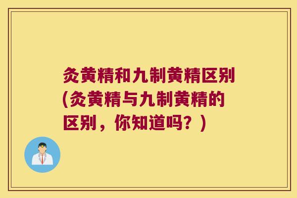 灸黄精和九制黄精区别(灸黄精与九制黄精的区别，你知道吗？)