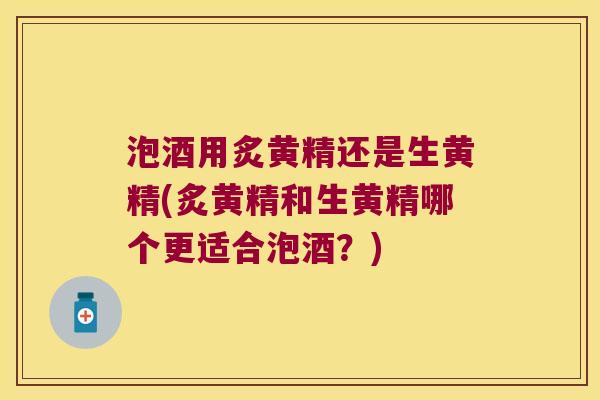 泡酒用炙黄精还是生黄精(炙黄精和生黄精哪个更适合泡酒?) 泡酒用炙黄精还是生黄精(炙黄精和生黄精哪个更适合泡酒?)