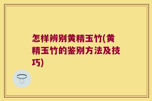 怎样辨别黄精玉竹(黄精玉竹的鉴别方法及技巧)