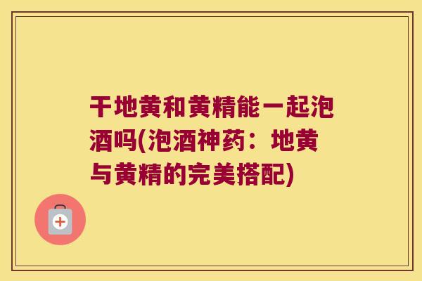 干地黄和黄精能一起泡酒吗(泡酒神药:地黄与黄精的完美搭配) 干地黄和黄精能一起泡酒吗(泡酒神药:地黄与黄精的完美搭配)