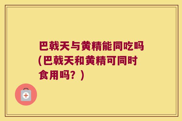巴戟天与黄精能同吃吗(巴戟天和黄精可同时食用吗？)