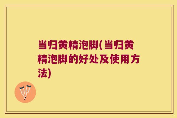 当归黄精泡脚(当归黄精泡脚的好处及使用方法)