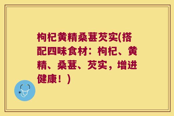 枸杞黄精桑葚芡实(搭配四味食材：枸杞、黄精、桑葚、芡实，增进健康！)