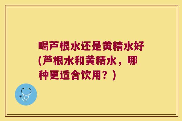 喝芦根水还是黄精水好(芦根水和黄精水，哪种更适合饮用？)