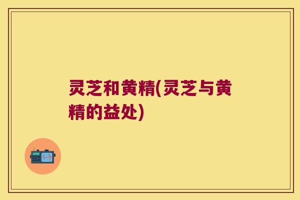 灵芝和黄精(灵芝与黄精的益处) 灵芝和黄精(灵芝与黄精的益处)