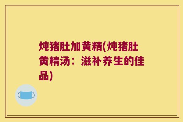 炖猪肚加黄精(炖猪肚黄精汤:滋补养生的佳品) 炖猪肚加黄精(炖猪肚黄精汤:滋补养生的佳品)