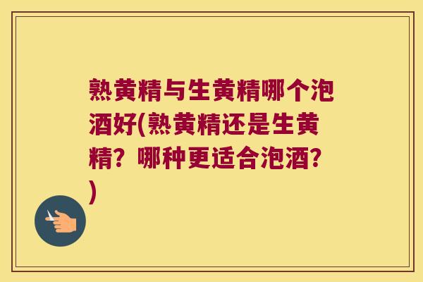 熟黄精与生黄精哪个泡酒好(熟黄精还是生黄精？哪种更适合泡酒？)