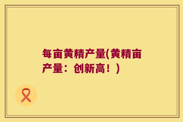 每亩黄精产量(黄精亩产量：创新高！)