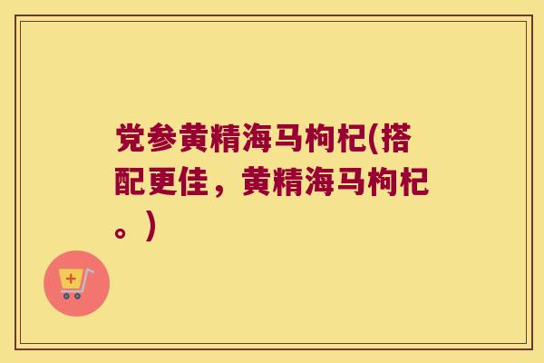 党参黄精海马枸杞(搭配更佳，黄精海马枸杞。)