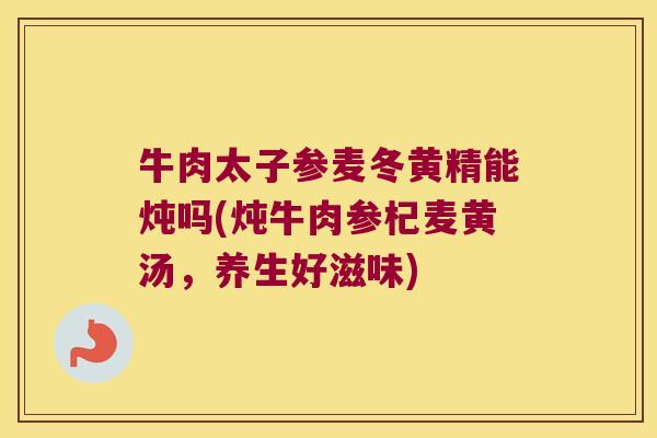牛肉太子参麦冬黄精能炖吗(炖牛肉参杞麦黄汤,养生好滋味) 牛肉太子参麦冬黄精能炖吗(炖牛肉参杞麦黄汤,养生好滋味)