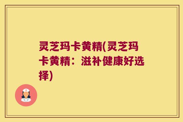 灵芝玛卡黄精(灵芝玛卡黄精:滋补健康好选择) 灵芝玛卡黄精(灵芝玛卡黄精:滋补健康好选择)