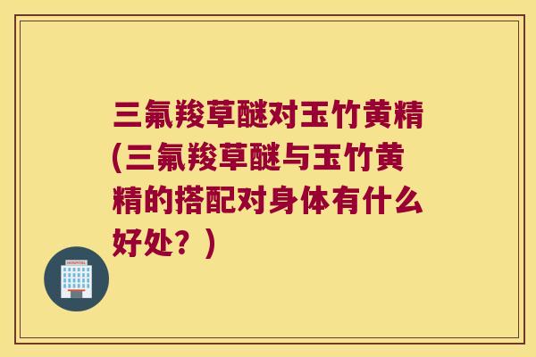 三氟羧草醚对玉竹黄精(三氟羧草醚与玉竹黄精的搭配对身体有什么好处？)