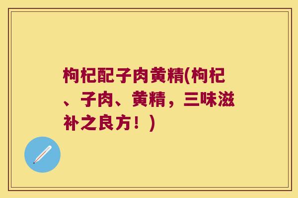 枸杞配子肉黄精(枸杞、子肉、黄精,三味滋补之良方!) 枸杞配子肉黄精(枸杞、子肉、黄精,三味滋补之良方!)