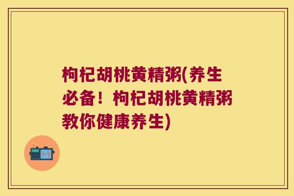 枸杞胡桃黄精粥(养生必备！枸杞胡桃黄精粥教你健康养生)