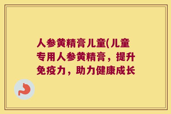 人参黄精膏儿童(儿童专用人参黄精膏,提升力,助力健康成长 人参黄精膏儿童(儿童专用人参黄精膏,提升力,助力健康成长