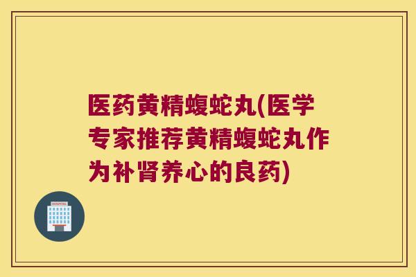 医药黄精蝮蛇丸(医学专家推荐黄精蝮蛇丸作为补养心的良药)