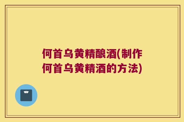 何首乌黄精酿酒(制作何首乌黄精酒的方法)