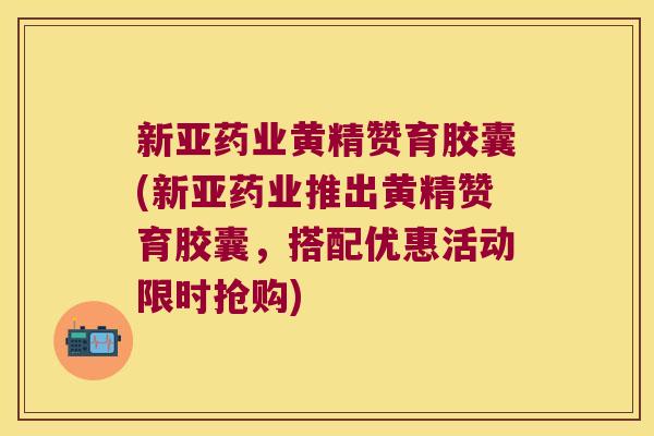 新亚药业黄精赞育胶囊(新亚药业推出黄精赞育胶囊，搭配优惠活动限时抢购)