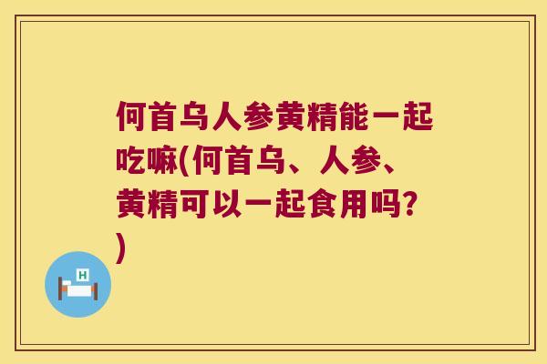 何首乌人参黄精能一起吃嘛(何首乌、人参、黄精可以一起食用吗？)