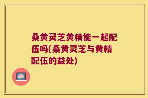桑黄灵芝黄精能一起配伍吗(桑黄灵芝与黄精配伍的益处) 桑黄灵芝黄精能一起配伍吗(桑黄灵芝与黄精配伍的益处)