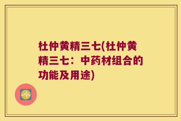 杜仲黄精三七(杜仲黄精三七:材组合的功能及用途) 杜仲黄精三七(杜仲黄精三七:材组合的功能及用途)