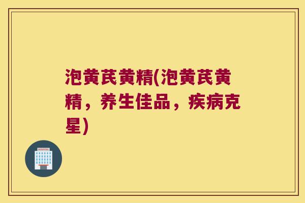泡黄芪黄精(泡黄芪黄精，养生佳品，克星)