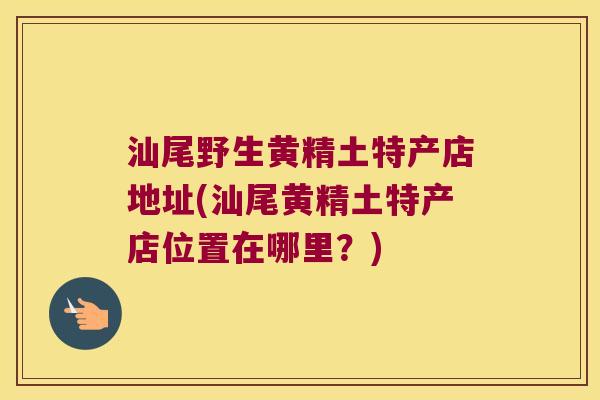 汕尾野生黄精土特产店地址(汕尾黄精土特产店位置在哪里？)