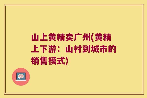 山上黄精卖广州(黄精上下游:山村到城市的销售模式) 山上黄精卖广州(黄精上下游:山村到城市的销售模式)