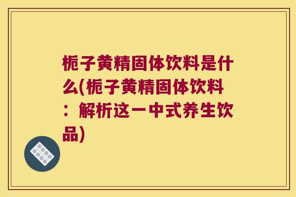 栀子黄精固体饮料是什么(栀子黄精固体饮料：解析这一中式养生饮品)