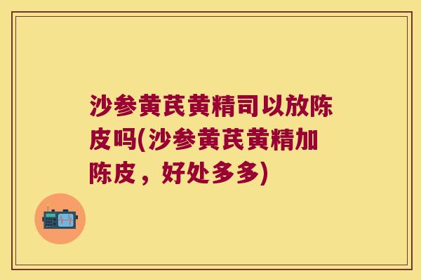 沙参黄芪黄精司以放陈皮吗(沙参黄芪黄精加陈皮，好处多多)
